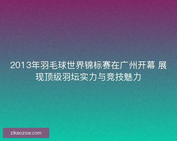 2013年羽毛球世界锦标赛在广州开幕 展现顶级羽坛实力与竞技魅力