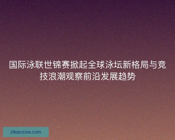 国际泳联世锦赛掀起全球泳坛新格局与竞技浪潮观察前沿发展趋势