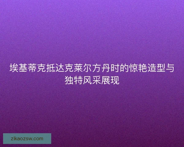 埃基蒂克抵达克莱尔方丹时的惊艳造型与独特风采展现