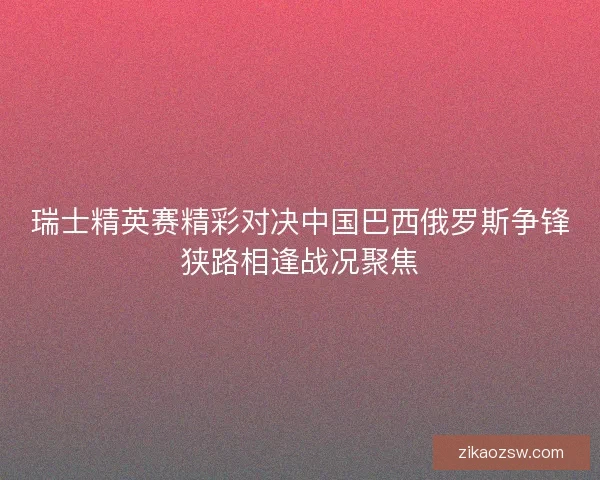 瑞士精英赛精彩对决中国巴西俄罗斯争锋狭路相逢战况聚焦